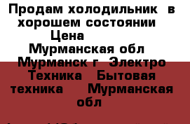 Продам холодильник, в хорошем состоянии › Цена ­ 2 500 - Мурманская обл., Мурманск г. Электро-Техника » Бытовая техника   . Мурманская обл.